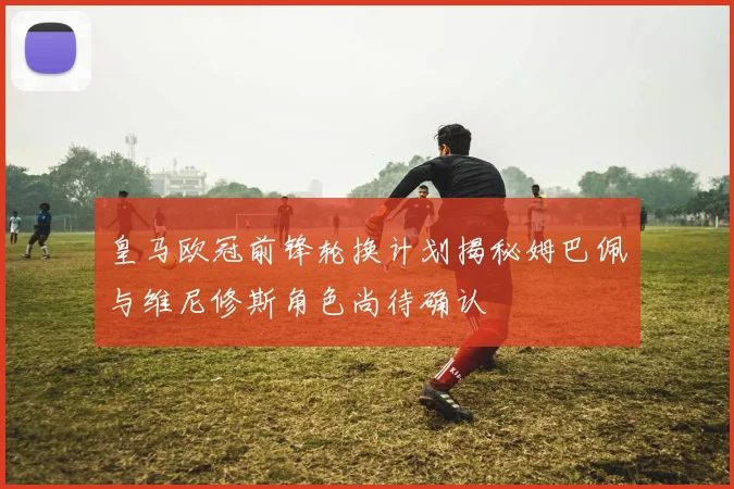 皇马欧冠前锋轮换计划揭秘姆巴佩与维尼修斯角色尚待确认