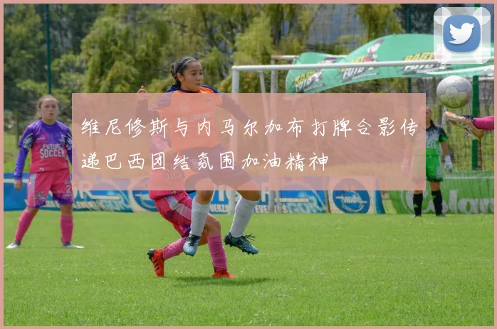 维尼修斯与内马尔加布打牌合影传递巴西团结氛围加油精神