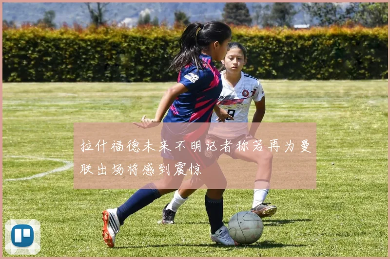 拉什福德未来不明记者称若再为曼联出场将感到震惊