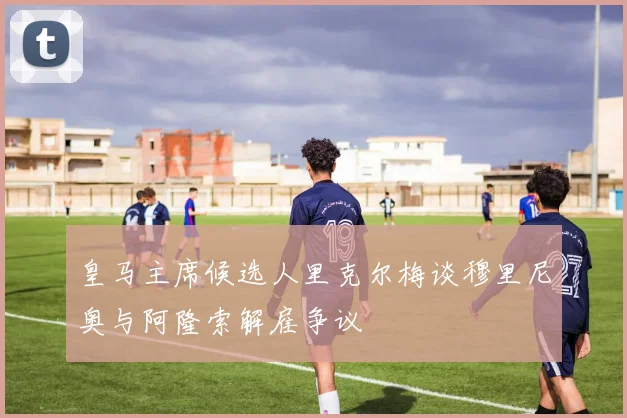 皇马主席候选人里克尔梅谈穆里尼奥与阿隆索解雇争议