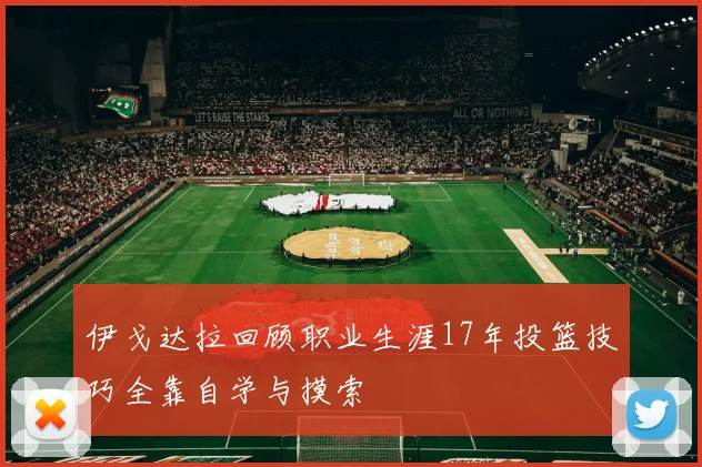 伊戈达拉回顾职业生涯17年投篮技巧全靠自学与摸索