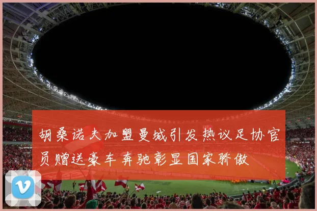 胡桑诺夫加盟曼城引发热议足协官员赠送豪车奔驰彰显国家骄傲