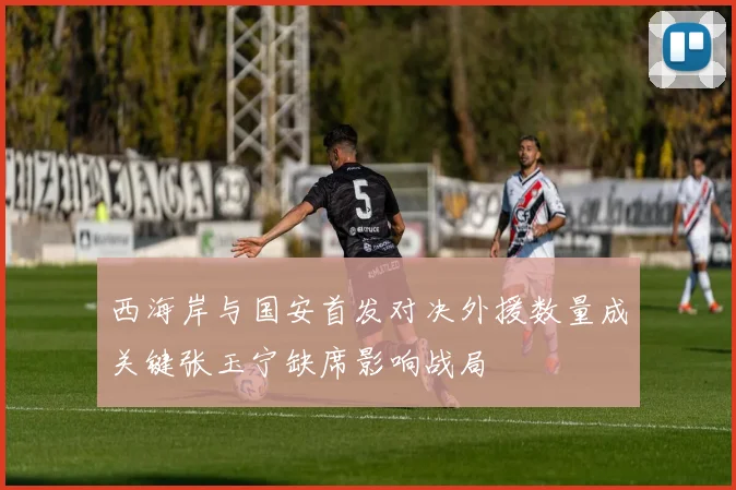 西海岸与国安首发对决外援数量成关键张玉宁缺席影响战局