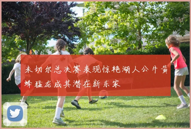 米切尔总决赛表现惊艳湖人公牛黄蜂猛龙成其潜在新东家