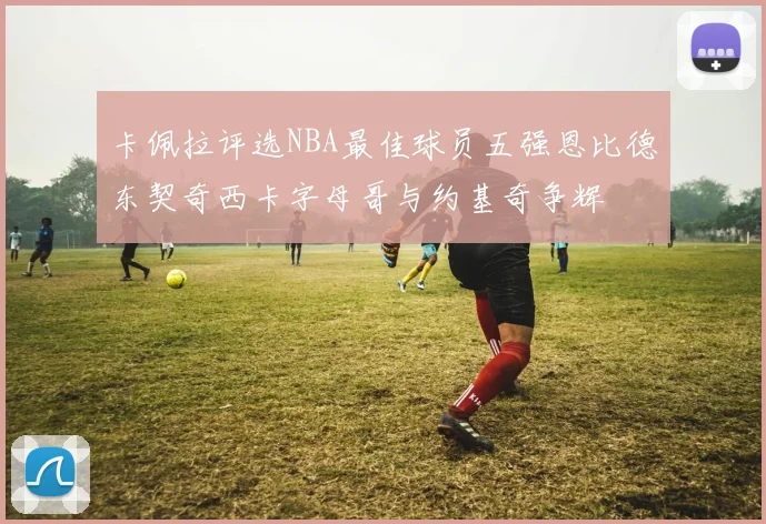 卡佩拉评选NBA最佳球员五强恩比德东契奇西卡字母哥与约基奇争辉