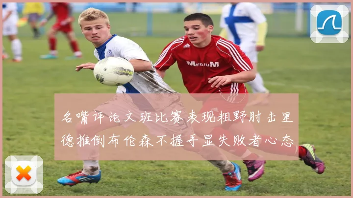 名嘴评论文班比赛表现粗野肘击里德推倒布伦森不握手显失败者心态