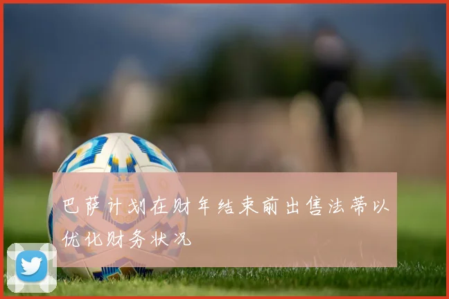 巴萨计划在财年结束前出售法蒂以优化财务状况