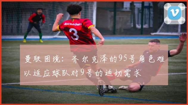 曼联困境：齐尔克泽的95号角色难以适应球队对9号的迫切需求