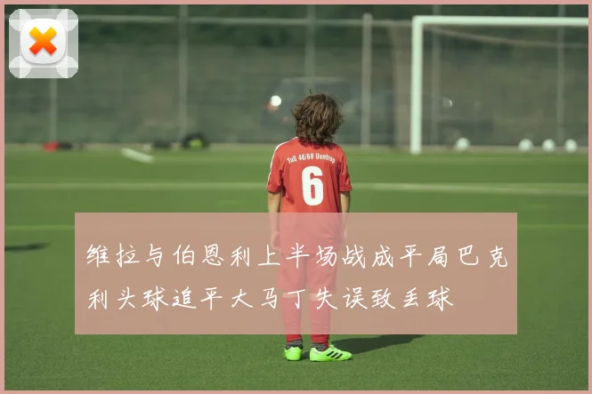 维拉与伯恩利上半场战成平局巴克利头球追平大马丁失误致丢球