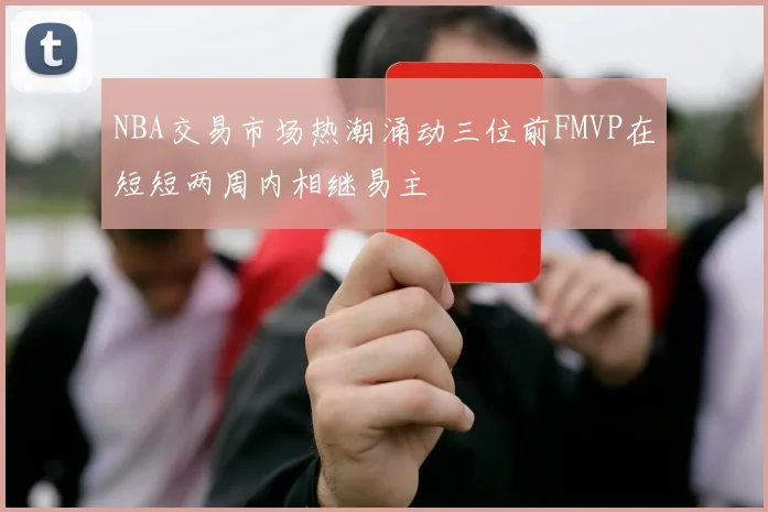 NBA交易市场热潮涌动三位前FMVP在短短两周内相继易主
