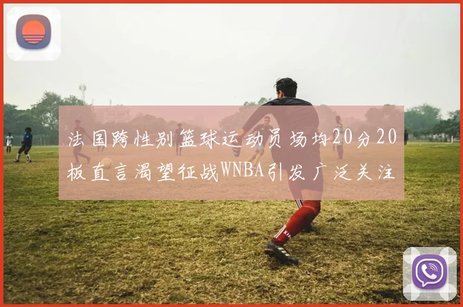 法国跨性别篮球运动员场均20分20板直言渴望征战WNBA引发广泛关注