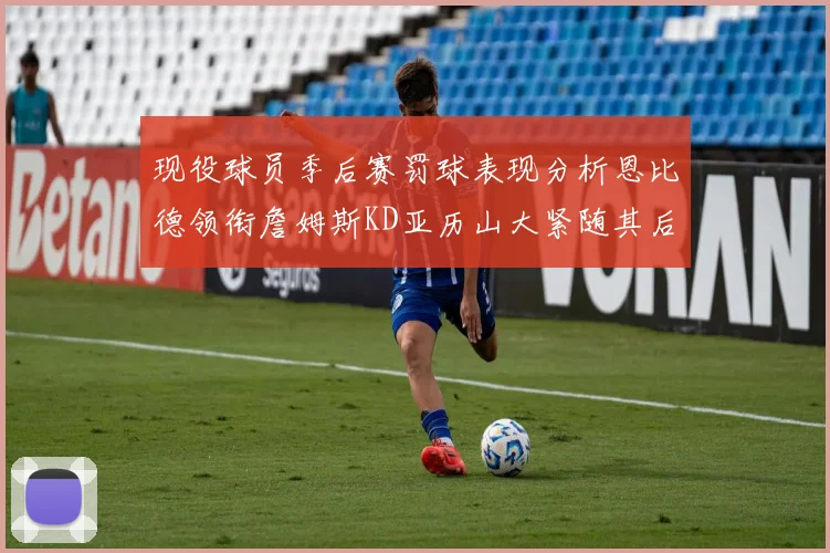 现役球员季后赛罚球表现分析恩比德领衔詹姆斯KD亚历山大紧随其后
