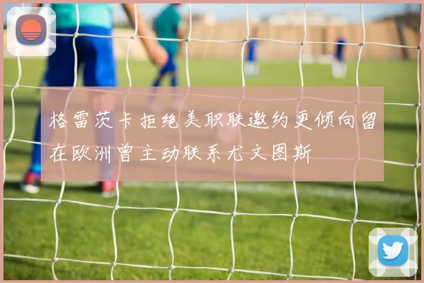 格雷茨卡拒绝美职联邀约更倾向留在欧洲曾主动联系尤文图斯