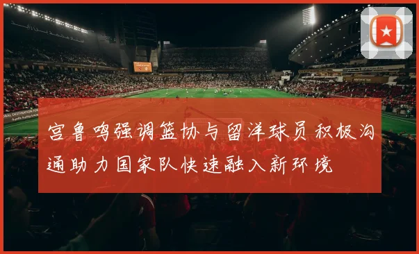 宫鲁鸣强调篮协与留洋球员积极沟通助力国家队快速融入新环境
