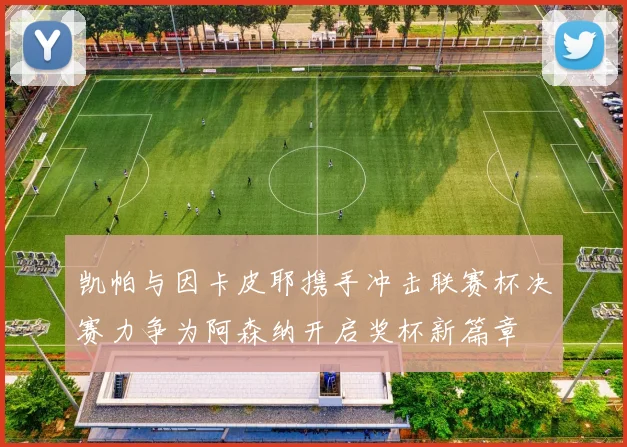 凯帕与因卡皮耶携手冲击联赛杯决赛力争为阿森纳开启奖杯新篇章