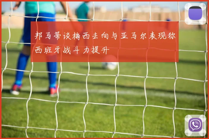 邦马蒂谈梅西去向与亚马尔表现称西班牙战斗力提升