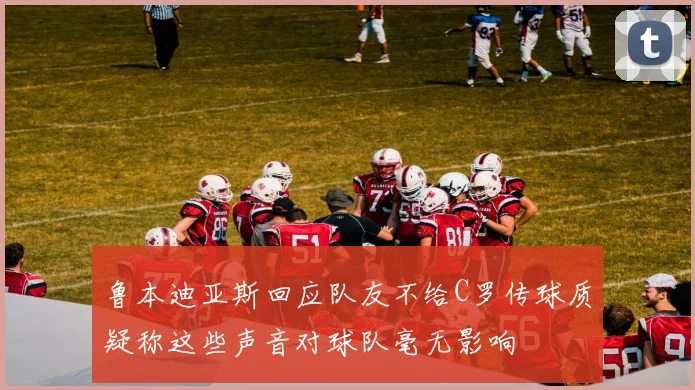 鲁本迪亚斯回应队友不给C罗传球质疑称这些声音对球队毫无影响