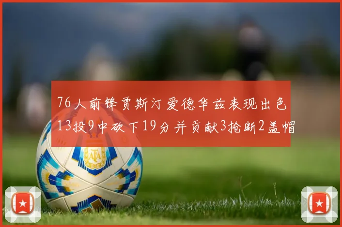 76人前锋贾斯汀爱德华兹表现出色13投9中砍下19分并贡献3抢断2盖帽
