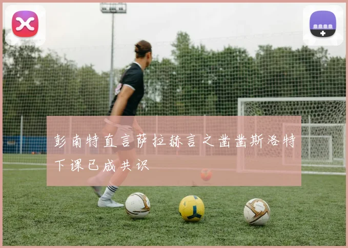 彭南特直言萨拉赫言之凿凿斯洛特下课已成共识