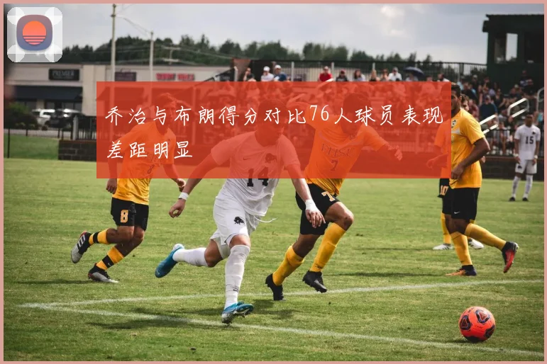 乔治与布朗得分对比76人球员表现差距明显