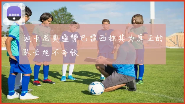 迪卡尼奥盛赞巴雷西称其为真正的队长绝不夸张