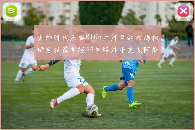 少帅时代来临BIG6主帅年龄大揭秘伊劳拉最年轻44岁塔帅卡里克阿隆索齐聚