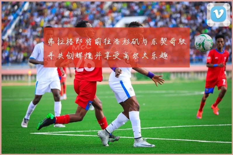 弗拉格即将前往洛杉矶与东契奇联手共创辉煌并享受高尔夫乐趣