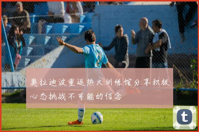 奥拉迪波重返热火训练馆分享积极心态挑战不可能的信念