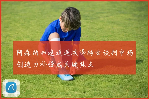 阿森纳加速追逐埃泽转会谈判中场创造力补强成关键焦点