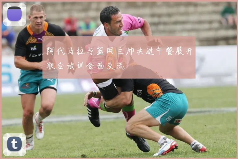 阿代马拉与篮网主帅共进午餐展开联合试训会面交流