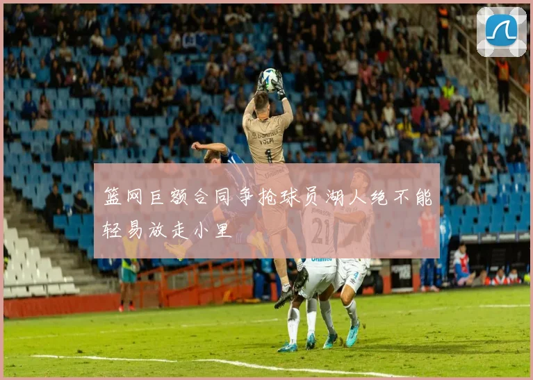 篮网巨额合同争抢球员湖人绝不能轻易放走小里