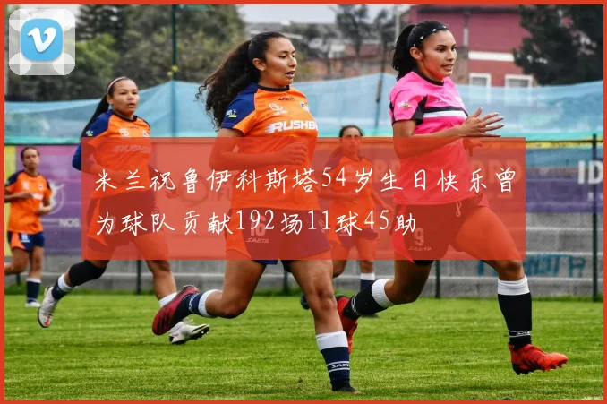 米兰祝鲁伊科斯塔54岁生日快乐曾为球队贡献192场11球45助