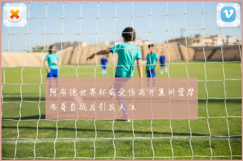 阿布德世界杯前受伤离开集训营摩洛哥首战后引发关注