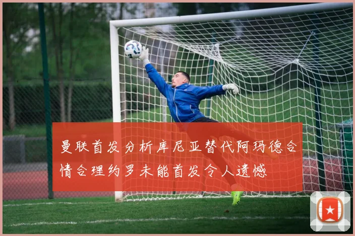 曼联首发分析库尼亚替代阿玛德合情合理约罗未能首发令人遗憾