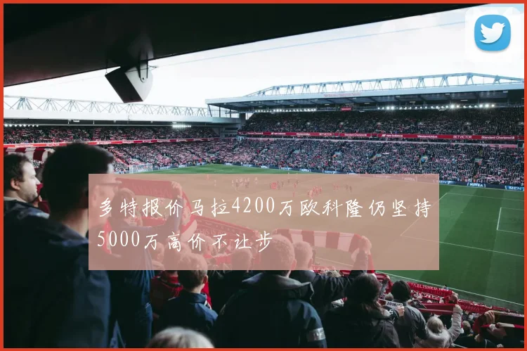 多特报价马拉4200万欧科隆仍坚持5000万高价不让步
