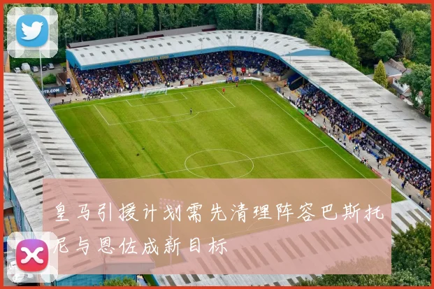 皇马引援计划需先清理阵容巴斯托尼与恩佐成新目标