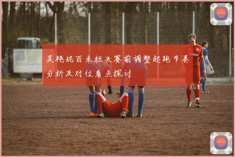 吴艳妮百米栏决赛前调整起跑节奏分析及对位看点探讨